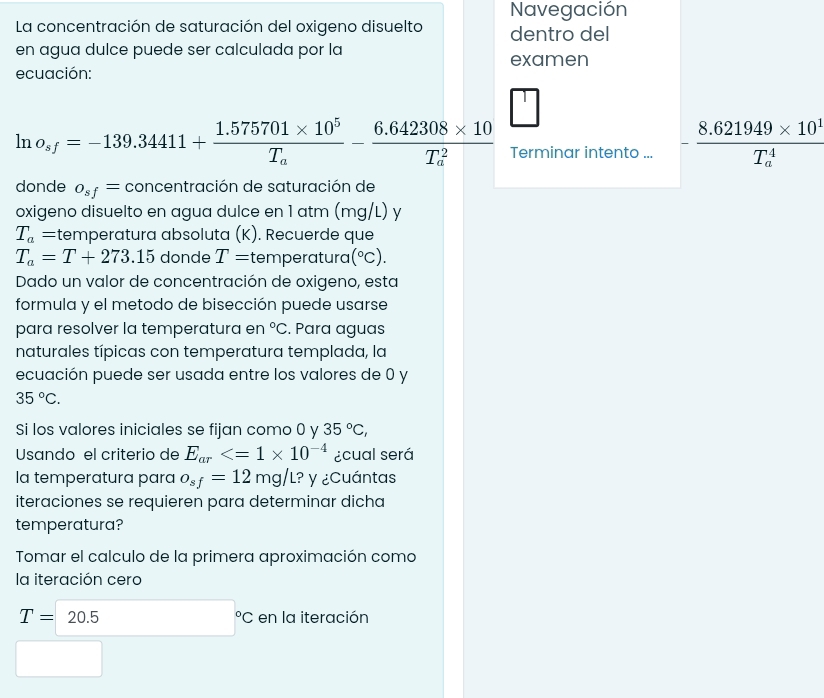 Navegación 
La concentración de saturación del oxigeno disuelto dentro del 
en agua dulce puede ser calculada por la examen 
ecuación:
ln o_sf=-139.34411+frac 1.575701* 10^5T_a-frac 6.642308* 10(T_a)^2 Terminar intento ... -frac 8.621949* 10^1(T_a)^4
donde o_sf= concentración de saturación de 
oxigeno disuelto en agua dulce en 1 atm (mg/L) y
T_a=tem nperatura absoluta (K). Recuerde que
T_a=T+273.15 donde T= t en berat turɑ (^circ C). 
Dado un valor de concentración de oxigeno, esta 
formula y el metodo de bisección puede usarse 
para resolver la temperatura en°C , Para aguas 
naturales típicas con temperatura templada, la 
ecuación puede ser usada entre los valores de 0 y
35°C. 
Si los valores iniciales se fijan como 0 y 35°C, 
Usando el criterio de E_ar ¿cual será 
la temperatura para o_sf=12mg/L ? y ¿Cuántas 
iteraciones se requieren para determinar dicha 
temperatura? 
Tomar el calculo de la primera aproximación como 
la iteración cero
T=20.5 □°C en la iteración
□ 