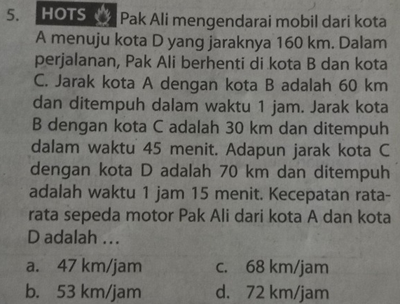 HOTS Pak Ali mengendarai mobil dari kota
A menuju kota D yang jaraknya 160 km. Dalam
perjalanan, Pak Ali berhenti di kota B dan kota
C. Jarak kota A dengan kota B adalah 60 km
dan ditempuh dalam waktu 1 jam. Jarak kota
B dengan kota C adalah 30 km dan ditempuh
dalam waktu 45 menit. Adapun jarak kota C
dengan kota D adalah 70 km dan ditempuh
adalah waktu 1 jam 15 menit. Kecepatan rata-
rata sepeda motor Pak Ali dari kota A dan kota
D adalah ...
a. 47 km/jam c. 68 km/jam
b. 53 km/jam d. 72 km/jam