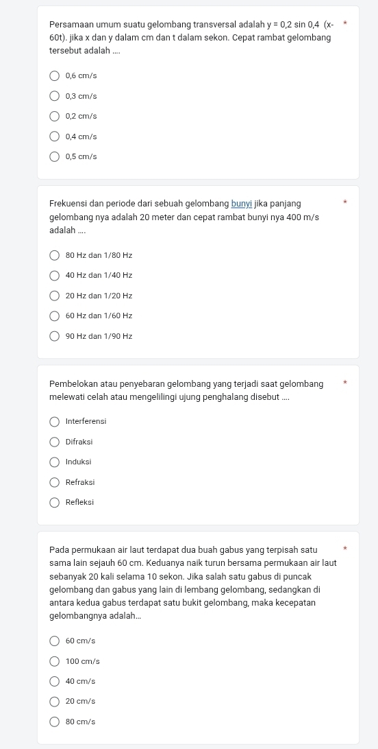 Persamaan umum suatu gelombang transversal adalah y=0,2sin 0,4
60t). jika x dan y dalam cm dan t dalam sekon. Cepat rambat gelombang
tersebut adalah ....
0,6 cm/s
0,3 cm/s
0,2 cm/s
0,4 cm/s
0,5 cm/s
Frekuensi dan periode dari sebuah gelombang bunyi jika panjang
gelombang nya adalah 20 meter dan cepat rambat bunyi nya 400 m/s
adalah ....
80 Hz dan 1/80 Hz
40 Hz dan 1/40 Hz
20 Hz dan 1/20 Hz
60 Hz dan 1/60 Hz
90 Hz dan 1/90 Hz
Pembelokan atau penyebaran gelombang yang terjadi saat gelombang
melewati celah atau mengelilingi ujung penghalang disebut ....
Interferensi
Difraksi
Induksi
Refraksi
Refleksi
Pada permukaan air laut terdapat dua buah gabus yang terpisah satu
sama lain sejauh 60 cm. Keduanya naik turun bersama permukaan air laut
sebanyak 20 kali selama 10 sekon. Jika salah satu gabus di puncak
gelombang dan gabus yang lain di lembang gelombang, sedangkan di
antara kedua gabus terdapat satu bukit gelombang, maka kecepatan
gelombangnya adalah...
60 cm/s
100 cm/s
40 cm/s
20 cm/s
80 cm/s