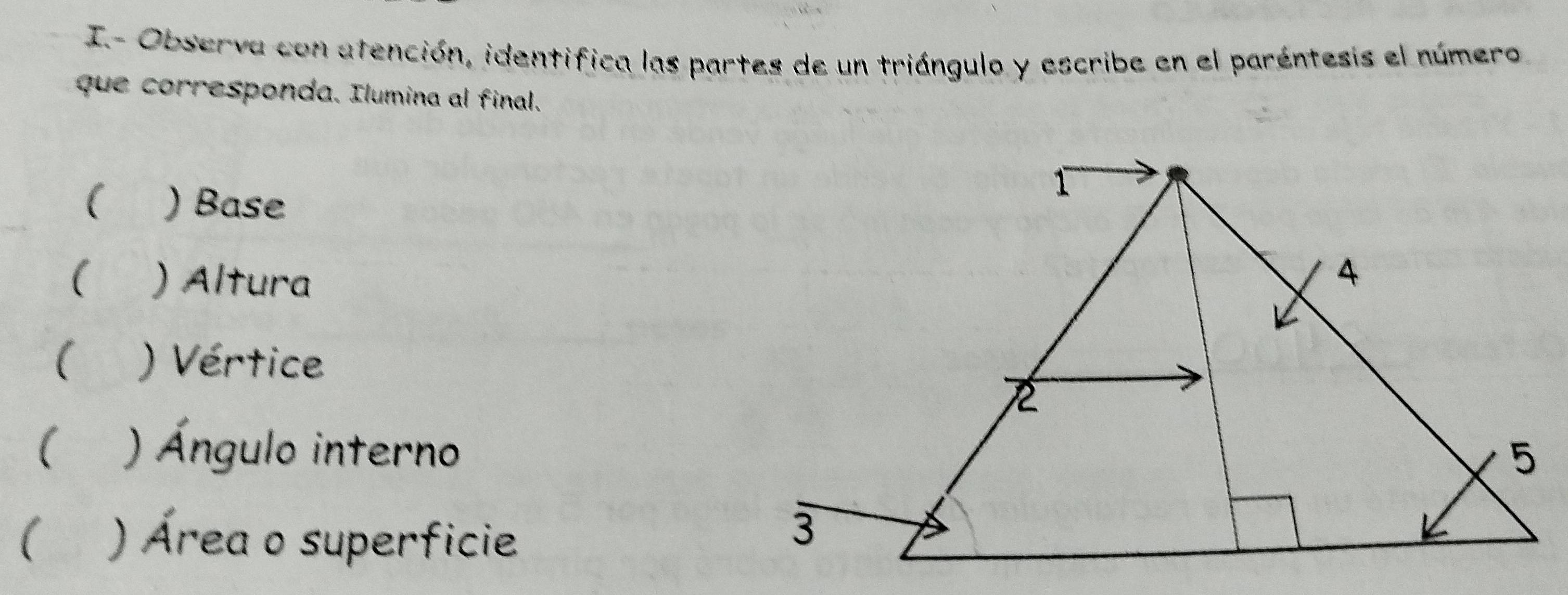 I- Observa con atención, identifica las partes de un triángulo y escribe en el paréntesis el número 
que corresponda. Ilumina al final. 
( ) Base 
( ) Altura 
( ) Vértice 
( ) Ángulo interno 
( ) Área o superficie