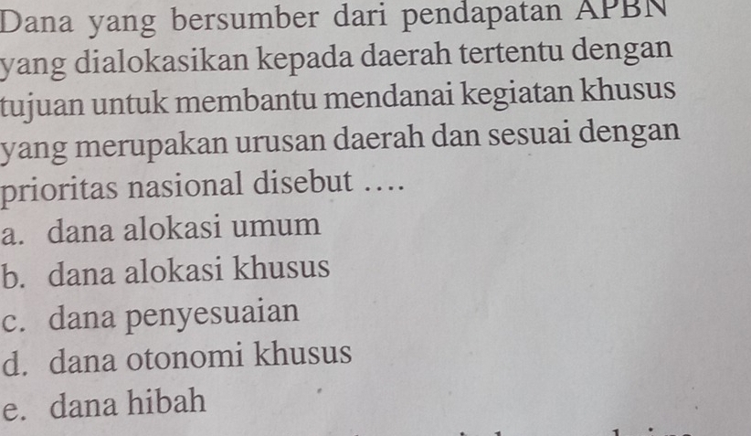 Dana yang bersumber dari pendapatan APBN
yang dialokasikan kepada daerah tertentu dengan 
tujuan untuk membantu mendanai kegiatan khusus
yang merupakan urusan daerah dan sesuai dengan
prioritas nasional disebut …
a. dana alokasi umum
b. dana alokasi khusus
c. dana penyesuaian
d. dana otonomi khusus
e. dana hibah