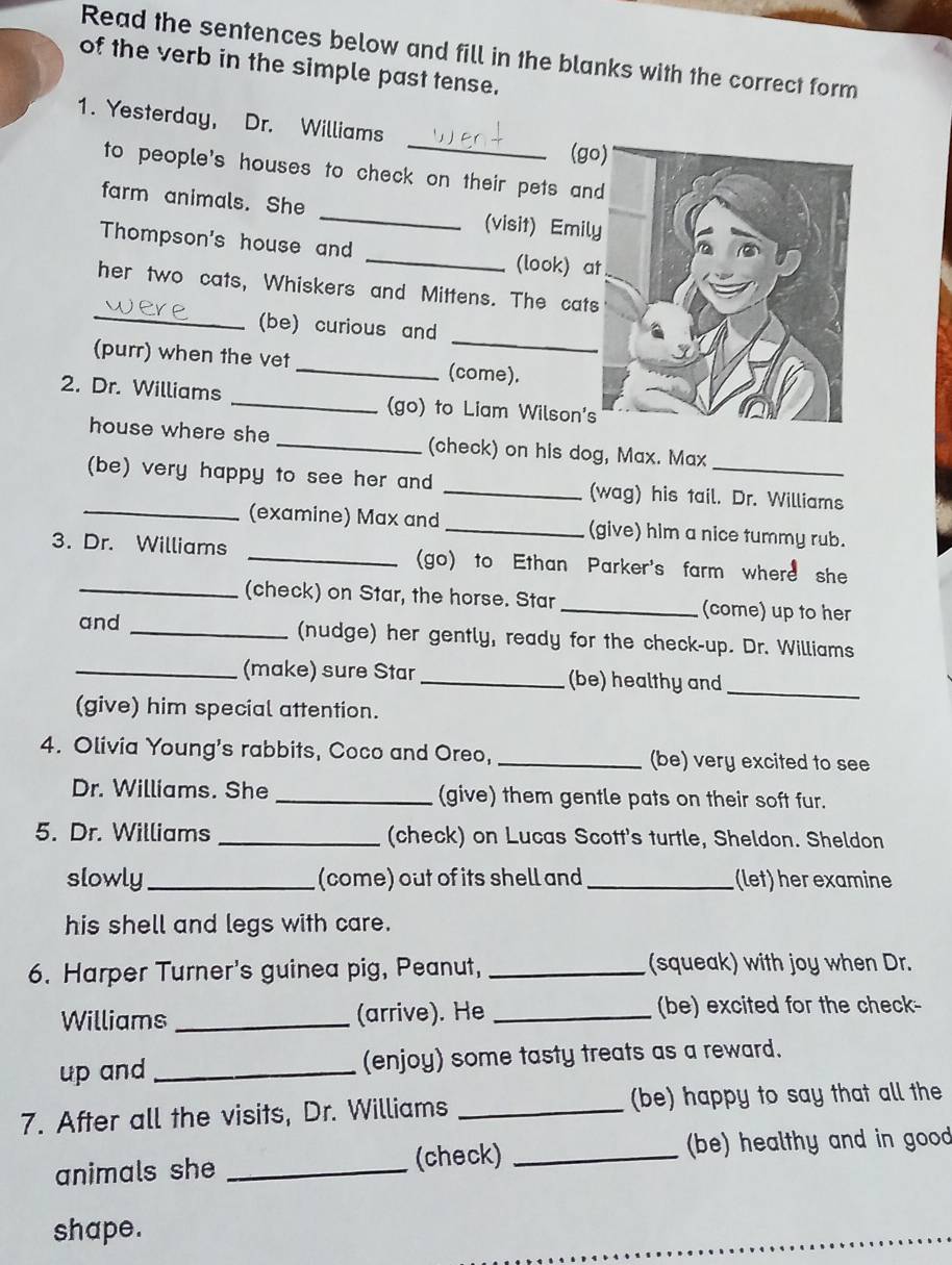 Read the sentences below and fill in the blanks with the correct form 
of the verb in the simple past tense. 
_ 
1. Yesterday, Dr. Williams 
(g 
to people's houses to check on their pets an 
farm animals. She _(visit) Emil 
Thompson's house and _(look) a 
_ 
her two cats, Whiskers and Mittens. The cat 
_ 
(be) curious and 
(purr) when the vet _(come). 
2. Dr. Williams _(go) to Liam Wilson' 
house where she _(check) on his dog, Max. Max 
(be) very happy to see her and _(wag) his tail. Dr. Williams 
_(examine) Max and _(give) him a nice tummy rub. 
3. Dr. Williams _(go) to Ethan Parker's farm where she 
_(check) on Star, the horse. Star _(come) up to her 
and _(nudge) her gently, ready for the check-up. Dr. Williams 
_ 
_(make) sure Star _(be) healthy and 
(give) him special attention. 
4. Olivia Young's rabbits, Coco and Oreo, _(be) very excited to see 
Dr. Williams. She _(give) them gentle pats on their soft fur. 
5. Dr. Williams _(check) on Lucas Scott's turtle, Sheldon. Sheldon 
slowly _(come) out of its shell and _(let) her examine 
his shell and legs with care. 
6. Harper Turner's guinea pig, Peanut, _(squeak) with joy when Dr. 
Williams _(arrive). He _(be) excited for the check- 
up and _(enjoy) some tasty treats as a reward. 
7. After all the visits, Dr. Williams _(be) happy to say that all the 
animals she _(check) _(be) healthy and in good 
shape.