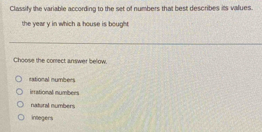 Classify the variable according to the set of numbers that best describes its values.
the year y in which a house is bought
Choose the correct answer below.
rational numbers
irrational numbers
natural numbers
integers