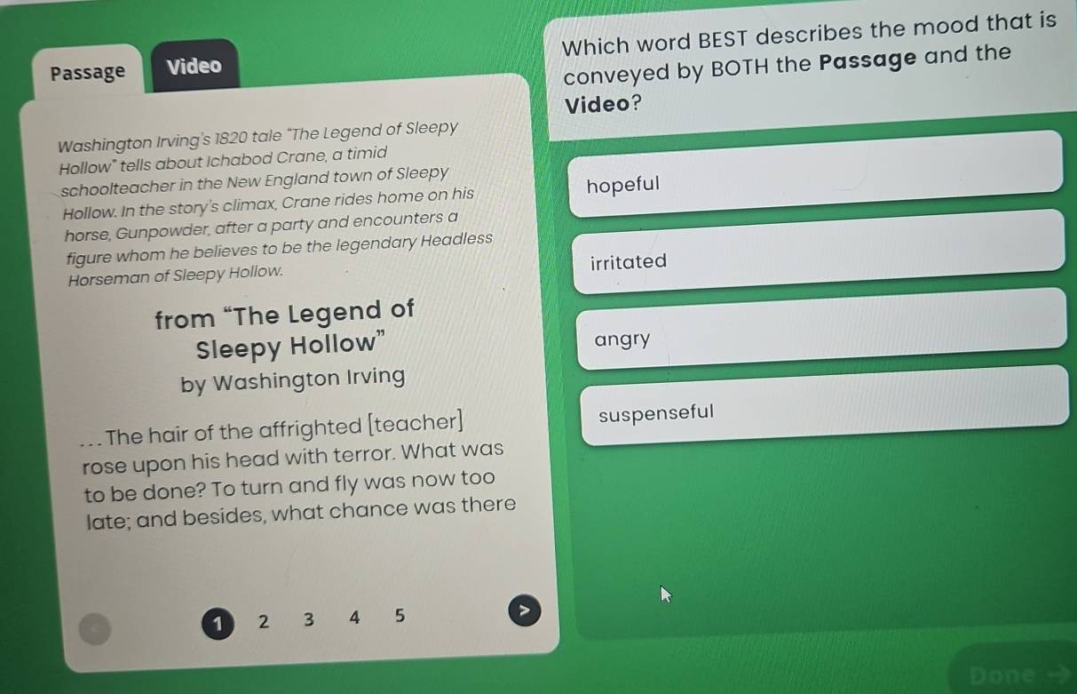 Passage Video Which word BEST describes the mood that is
conveyed by BOTH the Passage and the
Video?
Washington Irving's 1820 tale “The Legend of Sleepy
Hollow" tells about Ichabod Crane, a timid
schoolteacher in the New England town of Sleepy
Hollow. In the story's climax, Crane rides home on his hopeful
horse, Gunpowder, after a party and encounters a
figure whom he believes to be the legendary Headless
Horseman of Sleepy Hollow. irritated
from “The Legend of
Sleepy Hollow” angry
by Washington Irving
The hair of the affrighted [teacher] suspenseful
_rose upon his head with terror. What was
to be done? To turn and fly was now too
late; and besides, what chance was there
1 2 3 4 5
Done