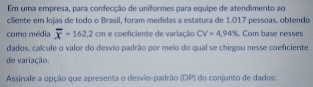 Em uma empresa, para confecção de uniformes para equipe de atendimento ao 
cliente em lojas de todo o Brasil, foram medidas a estatura de 1.017 pessoas, obtendo 
como média overline x=162,2cm e coefciente de variação CV=4,94%. Com base nesses 
dados, calcule o valor do desvio padrão por meio do qual se chegou nesse coefciente 
de variação. 
Assinale a opção que apresenta o desvio-padrão (DP) do conjunto de dados: