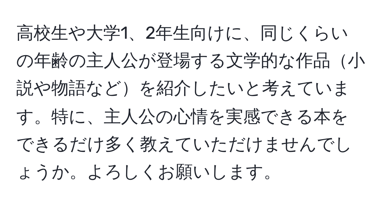 高校生や大学1、2年生向けに、同じくらいの年齢の主人公が登場する文学的な作品小説や物語などを紹介したいと考えています。特に、主人公の心情を実感できる本をできるだけ多く教えていただけませんでしょうか。よろしくお願いします。