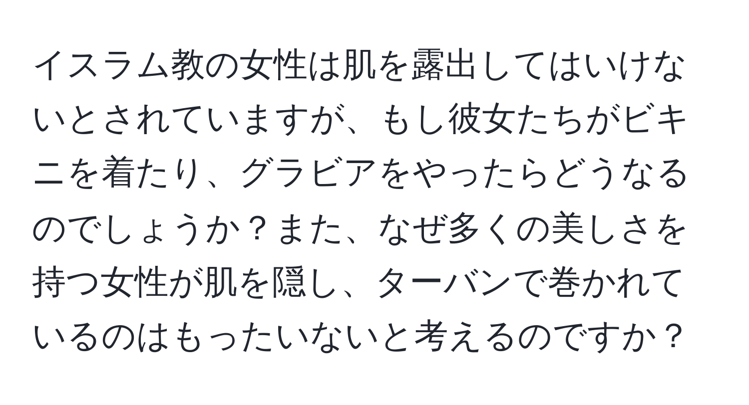 イスラム教の女性は肌を露出してはいけないとされていますが、もし彼女たちがビキニを着たり、グラビアをやったらどうなるのでしょうか？また、なぜ多くの美しさを持つ女性が肌を隠し、ターバンで巻かれているのはもったいないと考えるのですか？