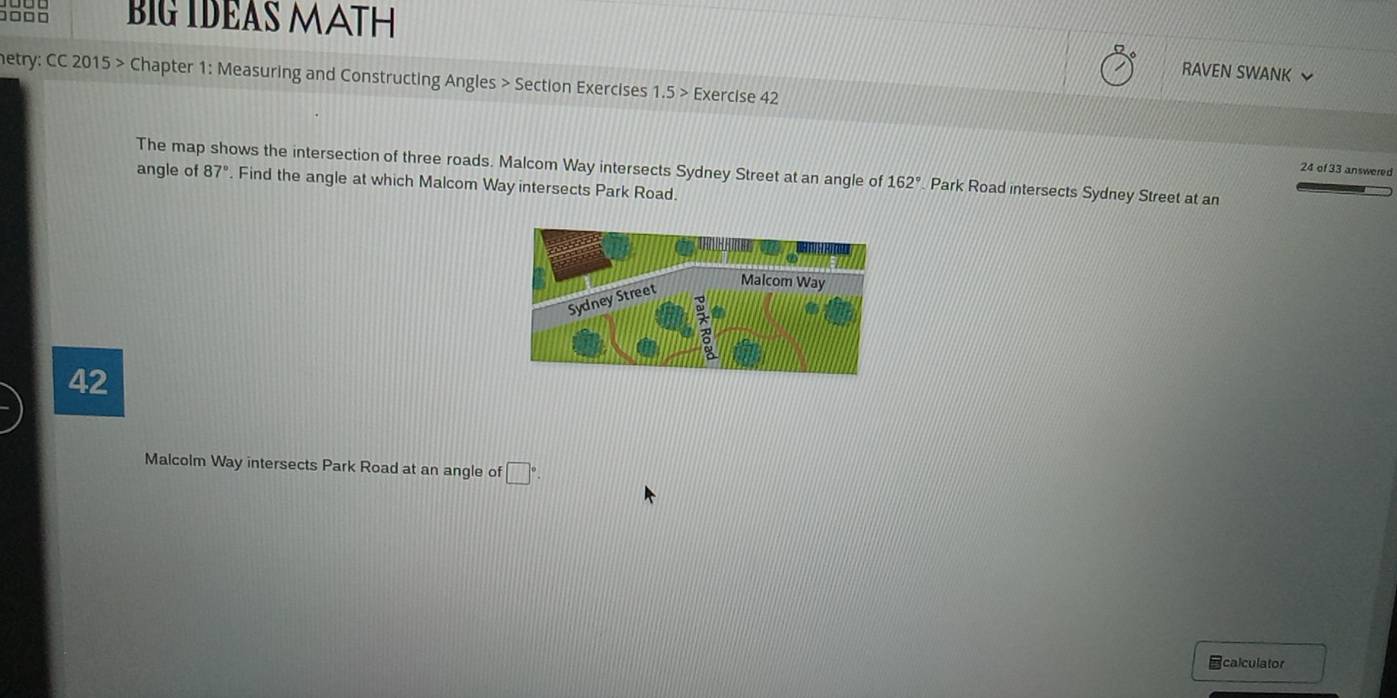 BIG IDEAS MATH 
RAVEN SWANK 
netry: CC 2015 > Chapter 1: Measuring and Constructing Angles > Section Exercises 1.5> Exercise 42 
24 of 33 answered 
The map shows the intersection of three roads. Malcom Way intersects Sydney Street at an angle of 162° Park Road intersects Sydney Street at an 
angle of 87°. Find the angle at which Malcom Way intersects Park Road. 
42 
Malcolm Way intersects Park Road at an angle of □°. 
calculator