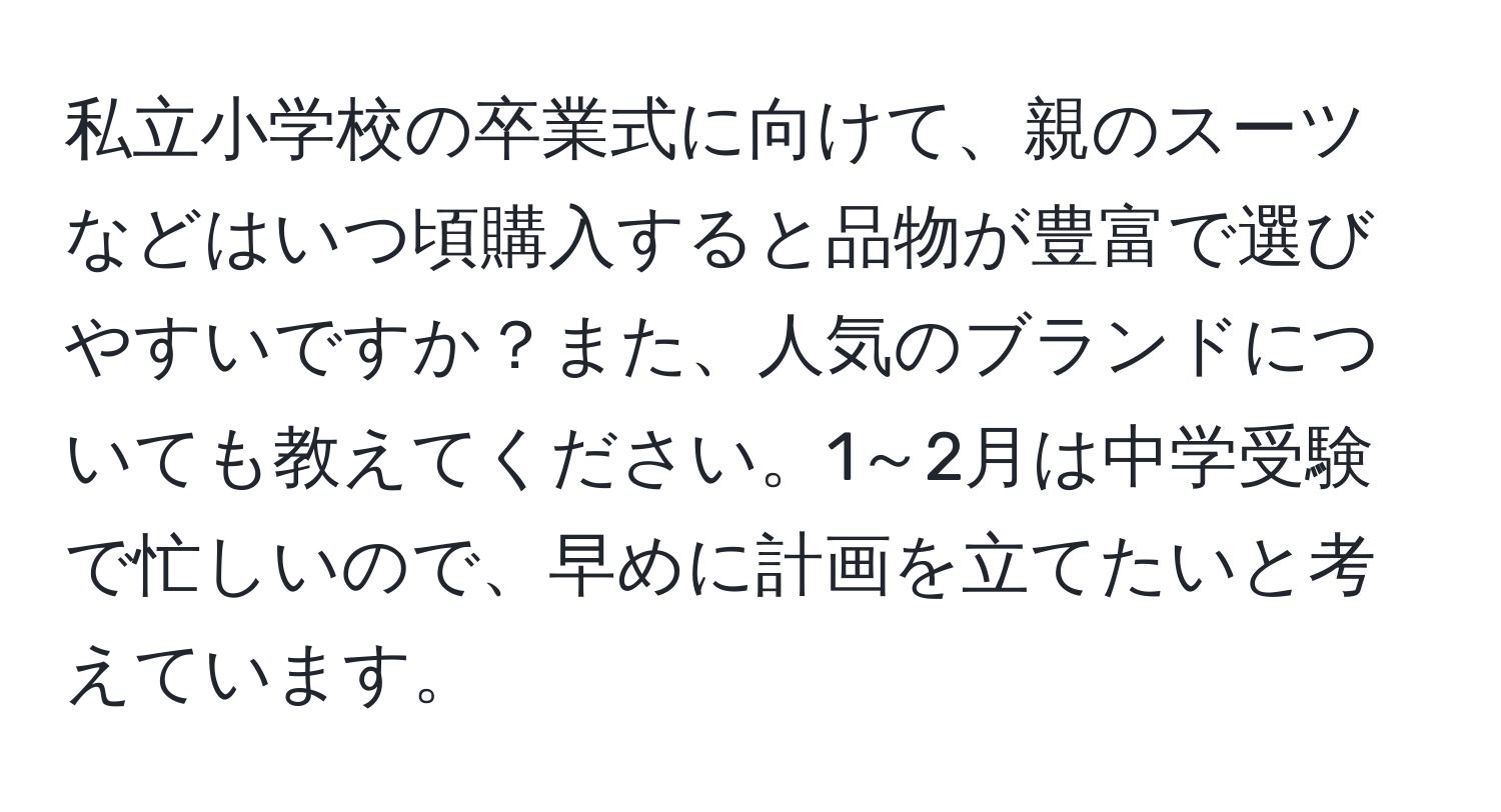 私立小学校の卒業式に向けて、親のスーツなどはいつ頃購入すると品物が豊富で選びやすいですか？また、人気のブランドについても教えてください。1～2月は中学受験で忙しいので、早めに計画を立てたいと考えています。