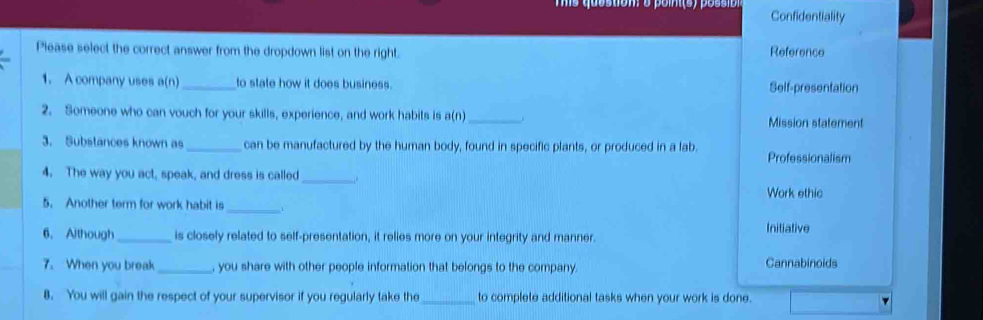 Confidentiality
Please select the correct answer from the dropdown list on the right. Reference
1. A company uses a(n) _to state how it does business. Self-presentation
2. Someone who can vouch for your skills, experience, and work habits is a(n) _Mission statement
3. Substances known as_ can be manufactured by the human body, found in specific plants, or produced in a lab. Professionalism
4. The way you act, speak, and dress is called _,.
Work ethic
5. Another term for work habit is_
6. Although_ is closely related to self-presentation, it relies more on your integrity and manner. Initiative
7. When you break_ , you share with other people information that belongs to the company.
Cannabinoids
8. You will gain the respect of your supervisor if you regularly take the_ to complete additional tasks when your work is done.