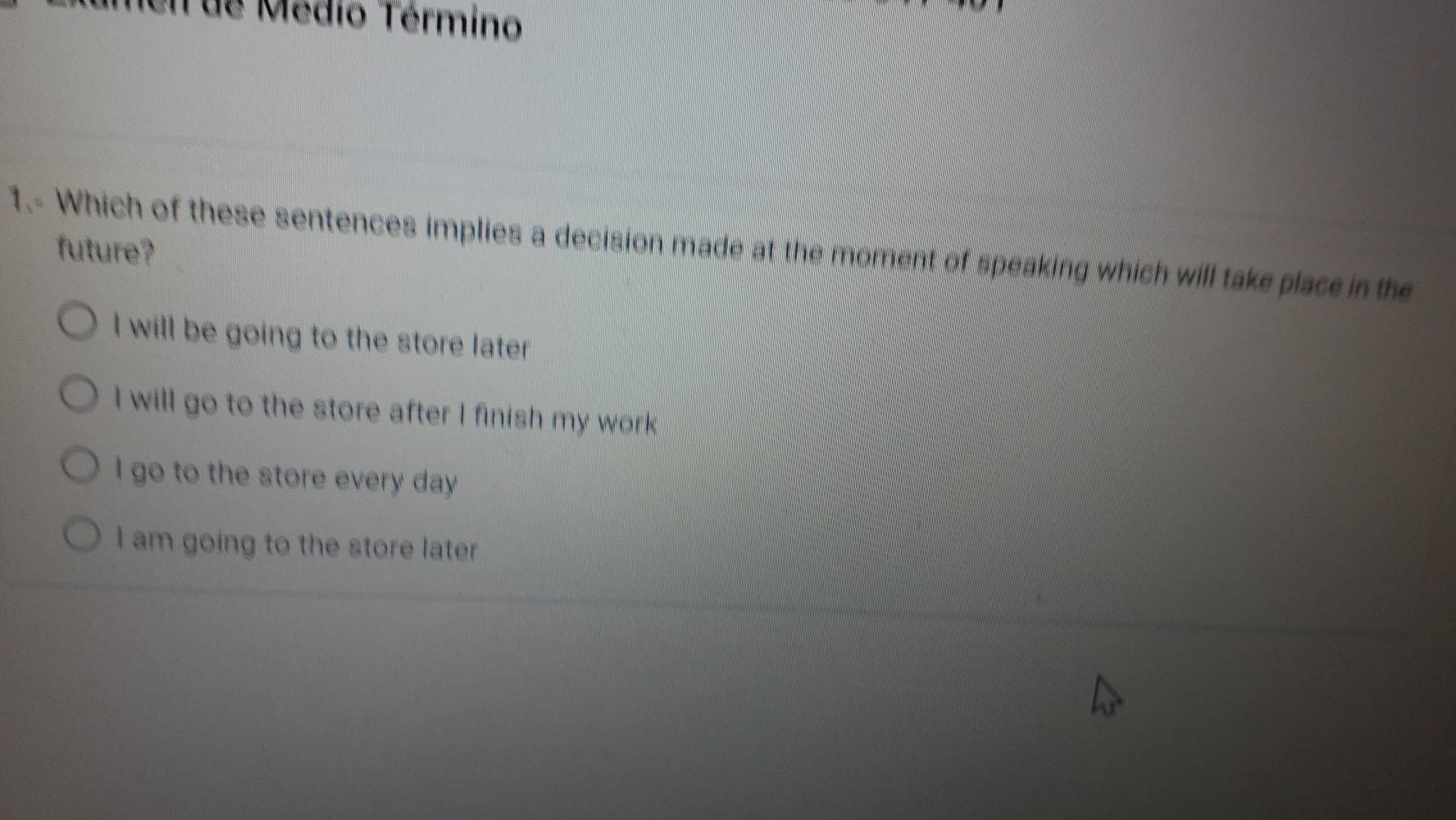 Iel de Médio Término
1.- Which of these sentences implies a decision made at the moment of speaking which will take place in the
future?
I will be going to the store later
I will go to the store after I finish my work
I go to the store every day
I am going to the store later