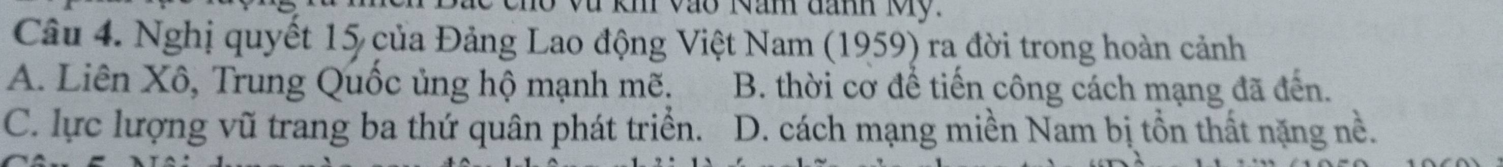 kh vào Năm đanh Mỹ.
Câu 4. Nghị quyết 15 của Đảng Lao động Việt Nam (1959) ra đời trong hoàn cảnh
A. Liên Xô, Trung Quốc ủng hộ mạnh mẽ. B. thời cơ để tiến công cách mạng đã đến.
C. lực lượng vũ trang ba thứ quân phát triển. D. cách mạng miền Nam bị tồn thất nặng nề.