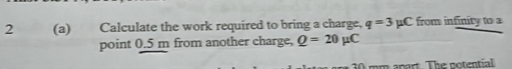 2 (a) Calculate the work required to bring a charge, q=3mu C from infinity to a 
point 0.5 m from another charge, Q=20mu C
30 mm apart. The notential