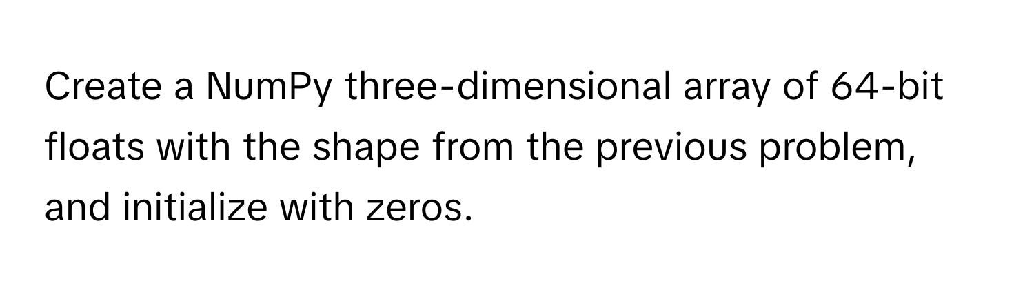 Create a NumPy three-dimensional array of 64-bit floats with the shape from the previous problem, and initialize with zeros.