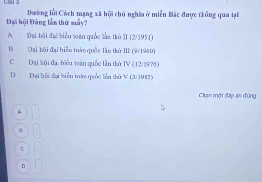 Đường lối Cách mạng xã hội chủ nghĩa ở miền Bắc được thông qua tại
Đại hội Đăng lần thứ mấy?
A Đại hội đại biểu toàn quốc lần thứ II (2/1951)
B Đại hội đại biểu toàn quốc lần thứ III (9/1960)
C Đại hội đại biểu toàn quốc lần thứ IV (12/1976)
D Đại hội đại biểu toàn quốc lần thứ V (3/1982)
Chọn một đáp án đúng
A
B
C
D