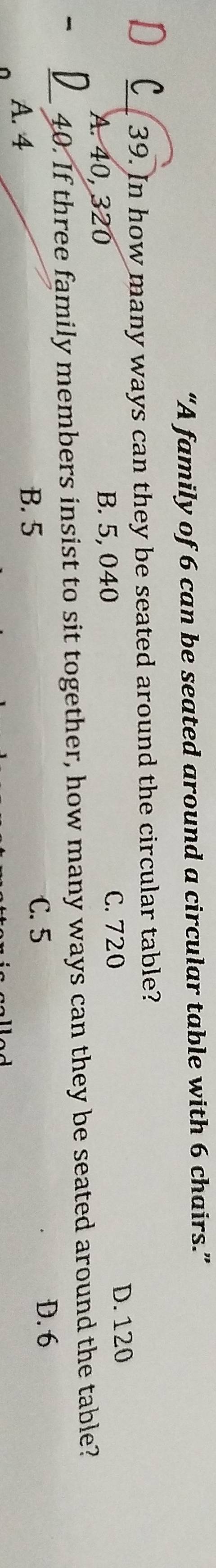 “A family of 6 can be seated around a circular table with 6 chairs.”
_39. In how many ways can they be seated around the circular table?
A. 40, 320 B. 5, 040
C. 720 D. 120
- _40. If three family members insist to sit together, how many ways can they be seated around the table?
A. 4 B. 5 C. 5
D. 6