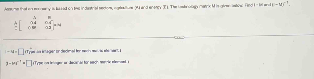 Assume that an economy is based on two industrial sectors, agriculture (A) and energy (E). The technology matrix M is given below. Find I - M and (I-M)^-1. 
^ =
beginarrayr A Eendarray beginbmatrix 0.4&0.4 0.55&0.3endbmatrix =M
I-M=□ (Type an integer or decimal for each matrix element.)
(I-M)^-1=□ (Type an integer or decimal for each matrix element.)