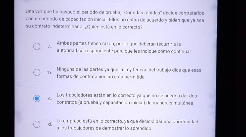 Una vez que ha pasado el periodo de prueba, "Comidas rápidas” decide contratarlos
con un periodo de capacitación inicial. Ellos no están de acuerdo y piden que ya sea
su contrato indeterminado. ¿Quién está en lo correcto?
Ambas partes tienen razón, por lo que deberán recurrir a la
a.
autoridad correspondiente para que les indique cómo continuar
b. Ninguna de las partes ya que la Ley federal del trabajo dice que esas
formas de contratación no está permitida
Los trabajadores están en lo correcto ya que no se pueden dar dos
C.
contratos (a prueba y capacitación inicial) de manera simultánea
d. La empresa está en lo correcto, ya que decidió dar una oportunidad
a los trabajadores de demostrar lo aprendido