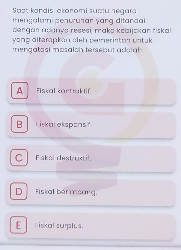 Saat kondisi ekonomi suatu negara
mengalami penurunan yang ditandai
dengan adanya resesi, maka kebijakan fiskal
yang diterapkan oleh pemerintah untuk
mengatasi masalah tersebut adalah
A Fiskal kontraktif.
B Fiskal ekspansif.
C Fiskal destruktif.
D Fiskal berimbang.
E Fiskal surplus.