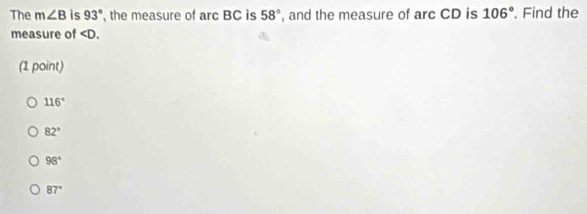 The m∠ B is 93° , the measure of arc BC is 58° , and the measure of arc CD is 106° Find the
measure of . 
(1 point)
116°
82°
98°
87°