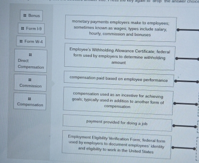 key ag in io drop the answer choic 
# Bonus 
monetary payments employers make to employees; 
Form 1-9 sometimes known as wages, types include salary, 
hourly, commission and bonuses 
# Form W-4 
Employee's Withholding Allowance Certificate; federal 
# form used by employers to determine withholding 
Direct amount 
Compensation 
# compensation paid based on employee performance 
Commission 
compensation used as an incentive for achieving 
:: goals; typically used in addition to another form of 
Compensation compensation 
payment provided for doing a job 
Employment Eligibility Verification Form, federall form 
used by employers to document employees' identity 
and eligibility to work in the United States