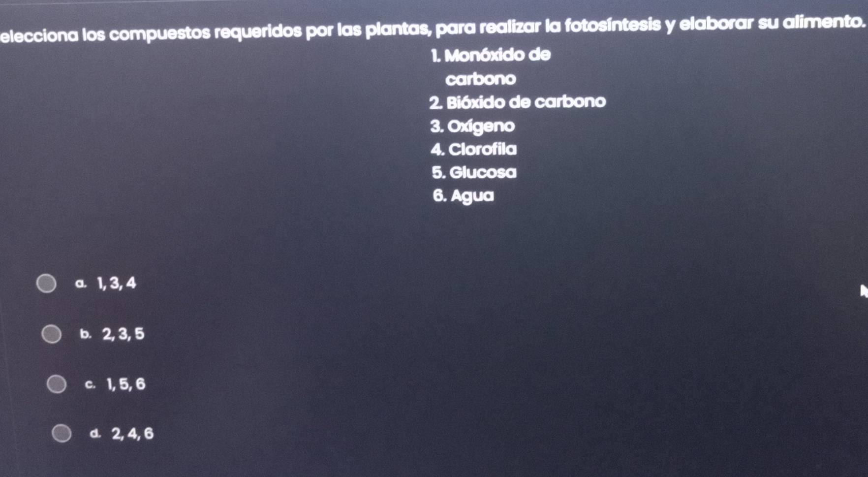 elecciona los compuestos requeridos por las plantas, para realizar la fotosíntesis y elaborar su alimento.
1. Monóxido de
carbono
2. Bióxido de carbono
3. Oxigeno
4. Clorofila
5. Glucosa
6. Agua
a. 1, 3, 4
b. 2, 3, 5
c. 1, 5, 6
d. 2, 4, 6