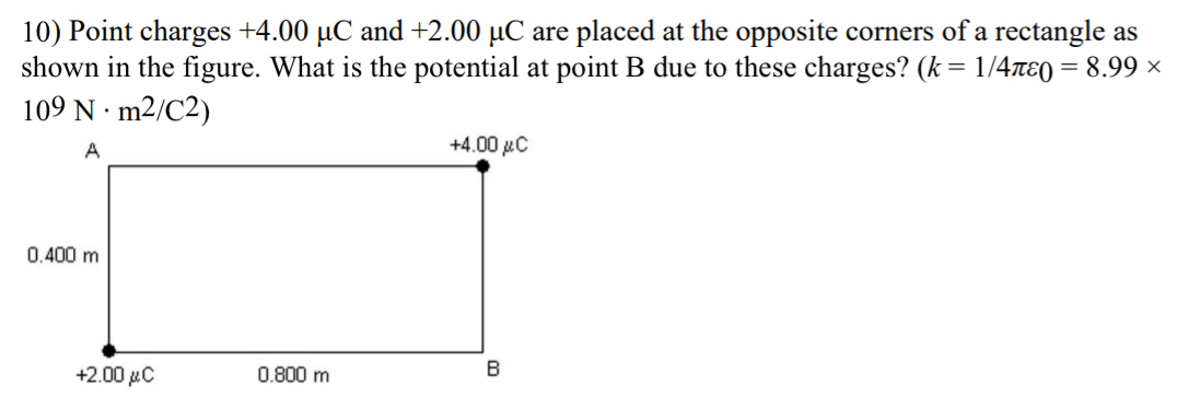 Point charges +4.00 μC and +2.00 μC are placed at the opposite corners of a rectangle as 
shown in the figure. What is the potential at point B due to these charges? (k=1/4π varepsilon _0=8.99*
109N· m^2/C^2)