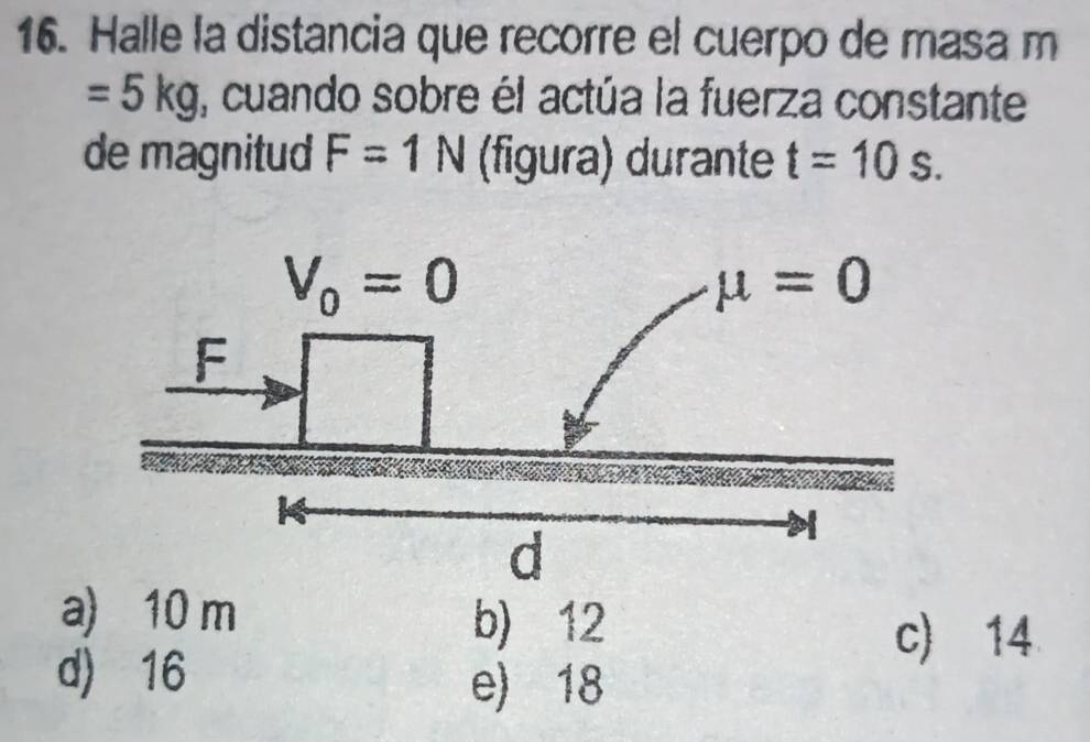 Halle la distancia que recorre el cuerpo de masa m
=5kg , cuando sobre él actúa la fuerza constante
de magnitud F=1N (figura) durante t=10s.
a) 10 m b) 12
c) 14
d) 16
e) 18