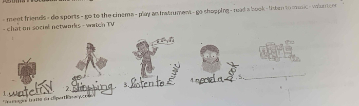 meet friends - do sports - go to the cinema - play an instrument - go shopping - read a book - listen to music - volunteer 
- chat on social networks - watch TV 
4.s_ _ 5. 
_ 
3._ 
_ 
2._ 
*Immagini tratte da clipartlibrary.com