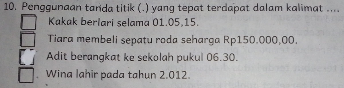 Penggunaan tanda titik (.) yang tepat terdapat dalam kalimat ....
Kakak berlari selama 01.05, 15.
Tiara membeli sepatu roda seharga Rp150.000,00.
Adit berangkat ke sekolah pukul 06.30.
Wina lahir pada tahun 2.012.