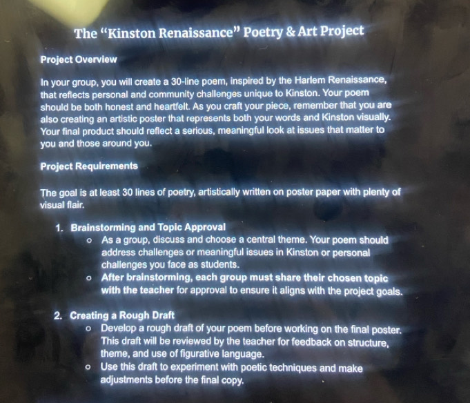 The “Kinston Renaissance” Poetry & Art Project 
Project Overview 
In your group, you will create a 30 -line poem, inspired by the Harlem Renaissance, 
that reflects personal and community challenges unique to Kinston. Your poem 
should be both honest and heartfelt. As you craft your piece, remember that you are 
also creating an artistic poster that represents both your words and Kinston visually. 
Your final product should reflect a serious, meaningful look at issues that matter to 
you and those around you. 
Project Requirements 
The goal is at least 30 lines of poetry, artistically written on poster paper with plenty of 
visual flair. 
1. Brainstorming and Topic Approval 
o As a group, discuss and choose a central theme. Your poem should 
address challenges or meaningful issues in Kinston or personal 
challenges you face as students. 
After brainstorming, each group must share their chosen topic 
with the teacher for approval to ensure it aligns with the project goals. 
2. Creating a Rough Draft 
o Develop a rough draft of your poem before working on the final poster. 
This draft will be reviewed by the teacher for feedback on structure, 
theme, and use of figurative language. 
D Use this draft to experiment with poetic techniques and make 
adjustments before the final copy.