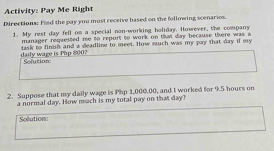 Activity: Pay Me Right 
Directions: Find the pay you must receive based on the following scenarios. 
1. My rest day fell on a special non-working holiday. However, the company 
manager requested me to report to work on that day because there was a 
task to finish and a deadline to meet. How much was my pay that day if my 
daily wage is Php 800? 
Solution: 
2. Suppose that my daily wage is Php 1,000.00, and I worked for 9.5 hours on 
a normal day. How much is my total pay on that day? 
Solution: