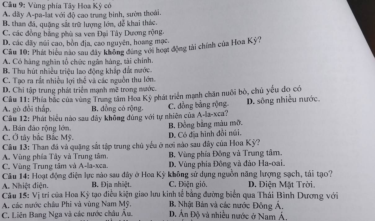 Vùng phía Tây Hoa Kỳ có
A. dãy A-pa-lat với độ cao trung bình, sườn thoải.
B. than đá, quặng sắt trữ lượng lớn, dễ khai thác.
C. các đồng bằng phù sa ven Đại Tây Dương rộng.
D. các dãy núi cao, bồn địa, cao nguyên, hoang mạc.
Câu 10: Phát biểu nào sau đây không đúng với hoạt động tài chính của Hoa Kỳ?
A. Có hàng nghìn tổ chức ngân hàng, tài chính.
B. Thu hút nhiều triệu lao động khắp đất nước.
C. Tạo ra rất nhiều lợi thế và các nguồn thu lớn.
D. Chỉ tập trung phát triển mạnh mẽ trong nước.
Câu 11: Phía bắc của vùng Trung tâm Hoa Kỳ phát triển mạnh chăn nuôi bò, chủ yếu do có
A. gò đồi thấp. B. đồng cỏ rộng. C. đồng bằng rộng. D. sông nhiều nước.
Câu 12: Phát biểu nào sau đây không đúng với tự nhiên của A-la-xca?
A. Bán đảo rộng lớn. B. Đồng bằng màu mỡ.
C. Ở tây bắc Bắc Mỹ.
D. Có địa hình đồi núi.
Câu 13: Than đá và quặng sắt tập trung chủ yếu ở nơi nào sau đây của Hoa Kỳ?
A. Vùng phía Tây và Trung tâm. B. Vùng phía Đông và Trung tâm.
C. Vùng Trung tâm và A-la-xca. D. Vùng phía Đông và đảo Ha-oai.
Câu 14: Hoạt động điện lực nào sau đây ở Hoa Kỳ không sử dụng nguồn năng lượng sạch, tái tạo?
A. Nhiệt điện. B. Địa nhiệt. C. Điện gió. D. Điện Mặt Trời.
Câu 15: Vị trí của Hoa Kỳ tạo điều kiện giao lưu kinh tế bằng đường biển qua Thái Bình Dương với
A. các nước châu Phi và vùng Nam Mỹ. B. Nhật Bản và các nước Đông Á.
C. Liên Bang Nga và các nước châu Âu. D. Ấn Độ và nhiều nước ở Nam Á.