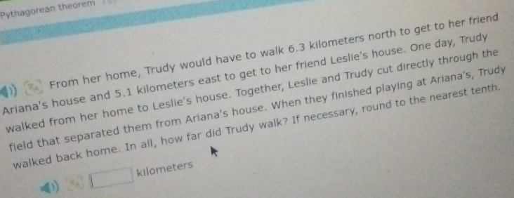 Pythagorean theorem 
D) From her home, Trudy would have to walk 6.3 kilometers north to get to her friend 
Ariana's house and 5.1 kilometers east to get to her friend Leslie's house. One day, Trudy 
walked from her home to Leslie's house. Together, Leslie and Trudy cut directly through the 
field that separated them from Ariana's house. When they finished playing at Ariana's, Trudy 
walked back home. In all, how far did Trudy walk? If necessary, round to the nearest tenth
kilometers