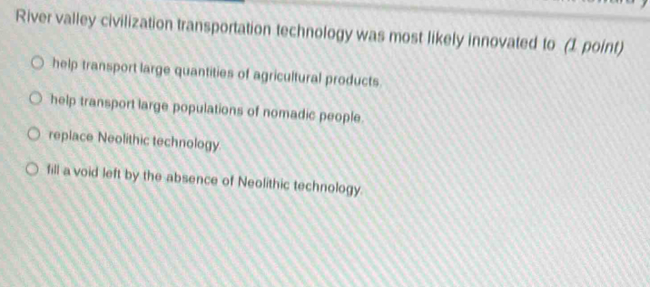 River valley civilization transportation technology was most likely innovated to (1 point)
help transport large quantities of agricultural products.
help transport large populations of nomadic people.
replace Neolithic technology
fill a void left by the absence of Neolithic technology.