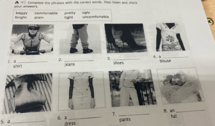 A Compiete the phrases with the correct words. Then listen and check
your answers.
baggy comfortable pretty ugly
bright plain tight uncomfortable
4. a_
2.
3._
1. a_ _shoes blouse
shirt jeans
8. an_
5. a_ 6. a _7. _hat
dress pants