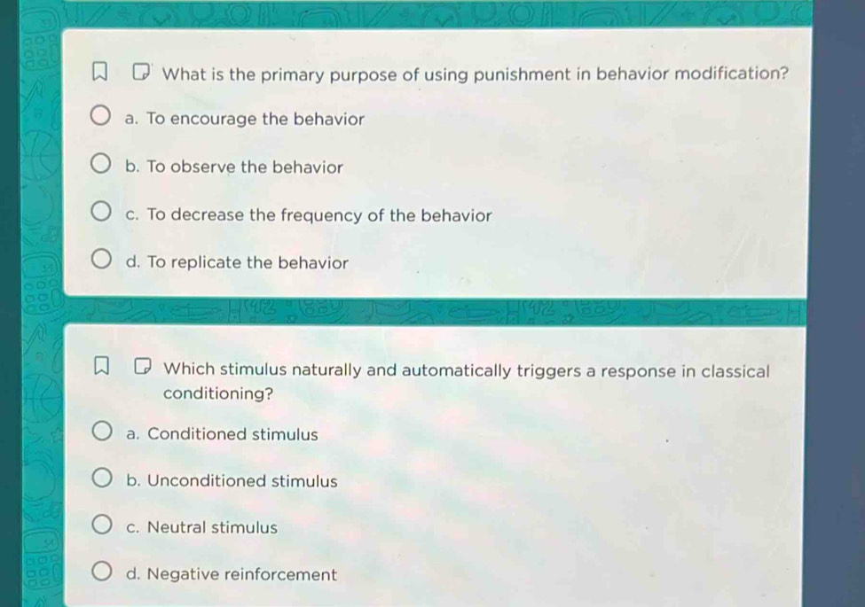 What is the primary purpose of using punishment in behavior modification?
a. To encourage the behavior
b. To observe the behavior
c. To decrease the frequency of the behavior
d. To replicate the behavior
Which stimulus naturally and automatically triggers a response in classical
conditioning?
a. Conditioned stimulus
b. Unconditioned stimulus
c. Neutral stimulus
d. Negative reinforcement