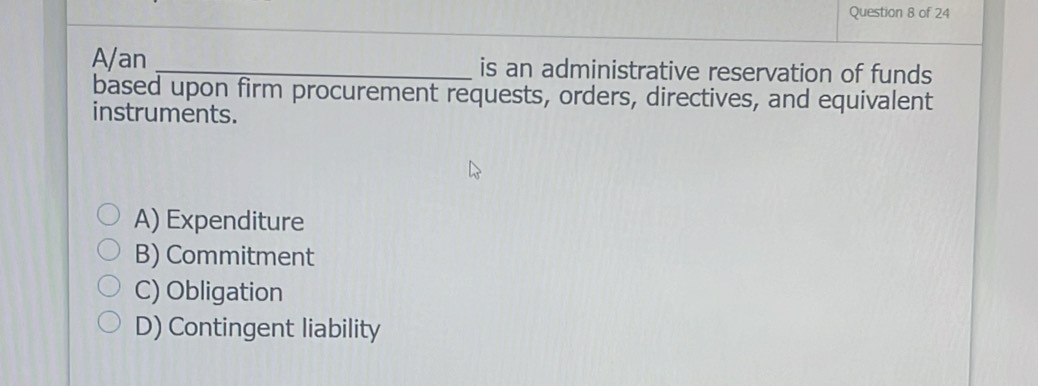 A/an _is an administrative reservation of funds
based upon firm procurement requests, orders, directives, and equivalent
instruments.
A) Expenditure
B) Commitment
C) Obligation
D) Contingent liability