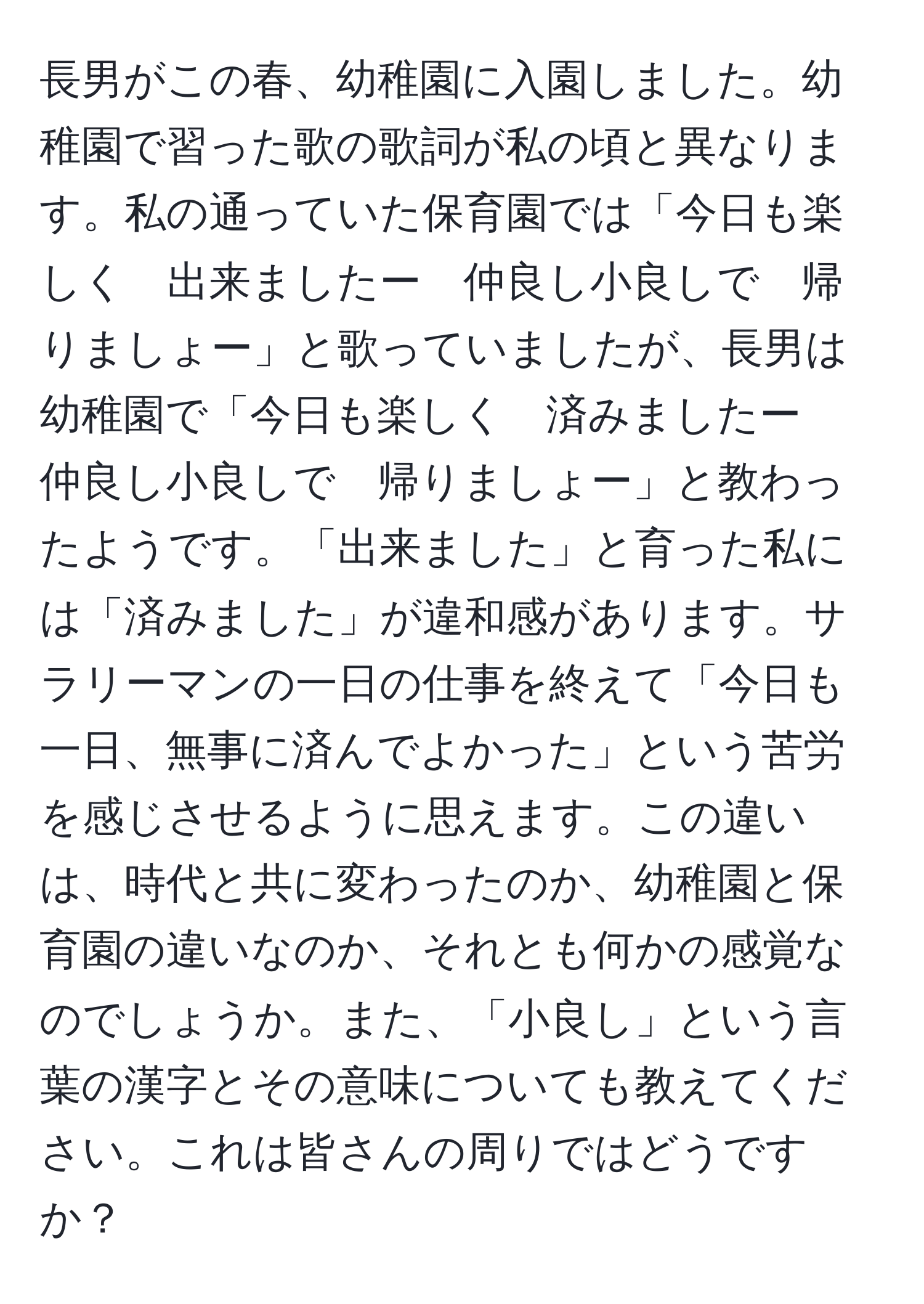 長男がこの春、幼稚園に入園しました。幼稚園で習った歌の歌詞が私の頃と異なります。私の通っていた保育園では「今日も楽しく　出来ましたー　仲良し小良しで　帰りましょー」と歌っていましたが、長男は幼稚園で「今日も楽しく　済みましたー　仲良し小良しで　帰りましょー」と教わったようです。「出来ました」と育った私には「済みました」が違和感があります。サラリーマンの一日の仕事を終えて「今日も一日、無事に済んでよかった」という苦労を感じさせるように思えます。この違いは、時代と共に変わったのか、幼稚園と保育園の違いなのか、それとも何かの感覚なのでしょうか。また、「小良し」という言葉の漢字とその意味についても教えてください。これは皆さんの周りではどうですか？