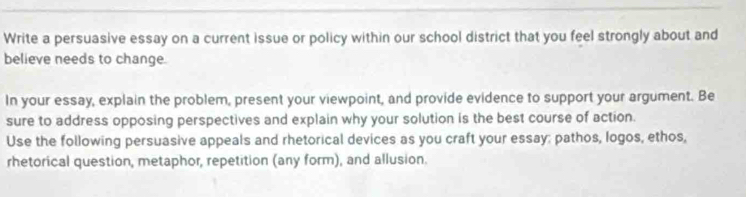 Write a persuasive essay on a current issue or policy within our school district that you feel strongly about and 
believe needs to change. 
In your essay, explain the problem, present your viewpoint, and provide evidence to support your argument. Be 
sure to address opposing perspectives and explain why your solution is the best course of action. 
Use the following persuasive appeals and rhetorical devices as you craft your essay; pathos, Iogos, ethos, 
rhetorical question, metaphor, repetition (any form), and allusion.