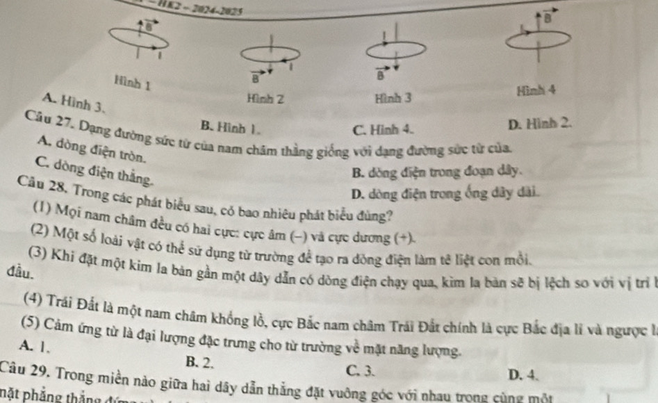 − HE2 - 2024-2025
1
1
Hình 1
B
Hình 2 Hình 3 Hình 4
A. Hình 3.
B. Hình 1. C. Hinh 4.
D. Hình 2.
Câu 27. Dạng đường sức từ của nam chăm thằng giống với dạng đường sức từ của,
A. dòng điện tròn.
C. dòng điện thắng.
B. dòng điện trong đoạn dây.
D. dòng điện trong ống dây dài.
Cầu 28, Trong các phát biểu sau, có bao nhiêu phát biểu đùng?
(1) Mọi nam châm đều có hai cực: cực âm (−) và cực dương (+).
(2) Một số loài vật có thể sử dụng từ trường để tạo ra đông điện làm tê liệt con mồi.
(3) Khi đặt một kim la bản gần một dây dẫn có dòng điện chạy qua, kìm la bàn sẽ bị lệch so với vị trì l
đầu.
(4) Trái Đất là một nam châm khống lỗ, cực Bắc nam châm Trái Đất chính là cực Bắc địa lí và ngược l
(5) Cảm ứng từ là đại lượng đặc trưng cho từ trường về mặt năng lượng.
A. 1, B. 2.
C. 3. D. 4.
Câu 29. Trong miền nào giữa hai dây dẫn thắng đặt vuông góc với nhau trong cùng mộn
pặt phẳng thắng đứ