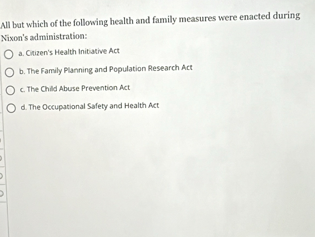 All but which of the following health and family measures were enacted during
Nixon's administration:
a. Citizen's Health Initiative Act
b. The Family Planning and Population Research Act
c. The Child Abuse Prevention Act
d. The Occupational Safety and Health Act