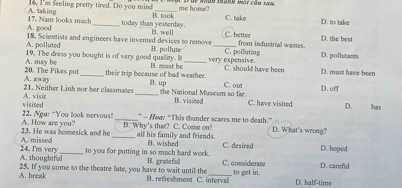 Choặc Đđe hoàn thanh môi cầu sau.
16. I’m feeling pretty tired. Do you mind me home?
A. taking B. took
C. take D. to take
17. Nam looks much _today than yesterday.
A. good B. well C. better D. the best
18. Scientists and engineers have invented devices to remove from industrial wastes.
A. polluted B. pollute _C. polluting D. pollutants
19. The dress you bought is of very good quality. It very expensive.
A. may be B. must be _C. should have been D. must have been
20. The Pikes put _their trip because of bad weather.
A. away B. up C. out
21. Neither Linh nor her classmates _the National Museum so far. D. off
A. visit B. visited
visited C. have visited has
D.
22. Nga: “You look nervous! _” - Hoa: “This thunder scares me to death.”
A. How are you? B. Why’s that? C. Come on! D. What's wrong?
23. He was homesick and he _all his family and friends.
A. missed B. wished C. desired D. hoped
24. I'm very _to you for putting in so much hard work.
A. thoughtful B. grateful C. considerate D. careful
25. If you come to the theatre late, you have to wait until the to get in.
A. break B. refreshment C. interval D. half-time