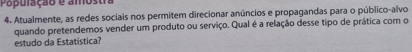 População é amostra 
4. Atualmente, as redes sociais nos permitem direcionar anúncios e propagandas para o público-alvo 
quando pretendemos vender um produto ou serviço. Qual é a relação desse tipo de prática com o 
estudo da Estatística?