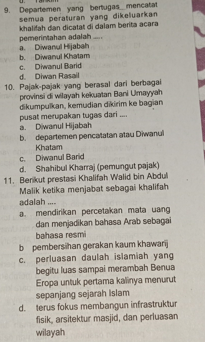 Tankim
9. Departemen yang bertugas mencatat
semua peraturan yang dikeluarkan
khalifah dan dicatat di dalam berita acara
pemerintahan adalah .....
a. Diwanul Hijabah
b. Diwanul Khatam
c. Diwanul Barid
d. Diwan Rasail
10. Pajak-pajak yang berasal dari berbagai
provinsi di wilayah kekuatan Bani Umayyah
dikumpulkan, kemudian dikirim ke bagian
pusat merupakan tugas dari ....
a. Diwanul Hijabah
b. departemen pencatatan atau Diwanul
Khatam
c. Diwanul Barid
d. Shahibul Kharraj (pemungut pajak)
11. Berikut prestasi Khalifah Walid bin Abdul
Malik ketika menjabat sebagai khalifah
adalah ....
a. mendirikan percetakan mata uang
dan menjadikan bahasa Arab sebagai
bahasa resmi
b pembersihan gerakan kaum khawarij
c. perluasan daulah islamiah yang
begitu luas sampai merambah Benua
Eropa untuk pertama kalinya menurut
sepanjang sejarah Islam
d. terus fokus membangun infrastruktur
fisik, arsitektur masjid, dan perluasan
wilayah