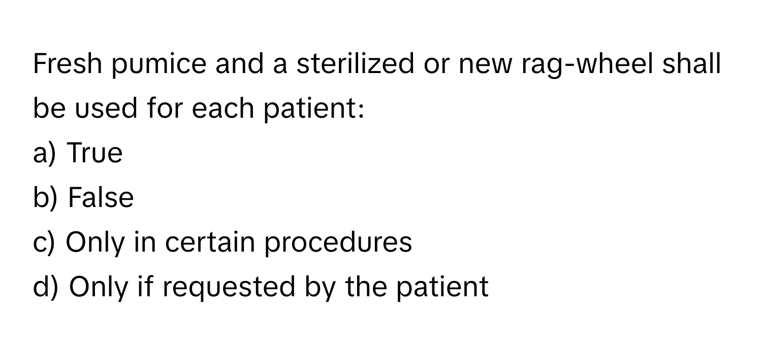 Fresh pumice and a sterilized or new rag-wheel shall be used for each patient:

a) True
b) False
c) Only in certain procedures
d) Only if requested by the patient