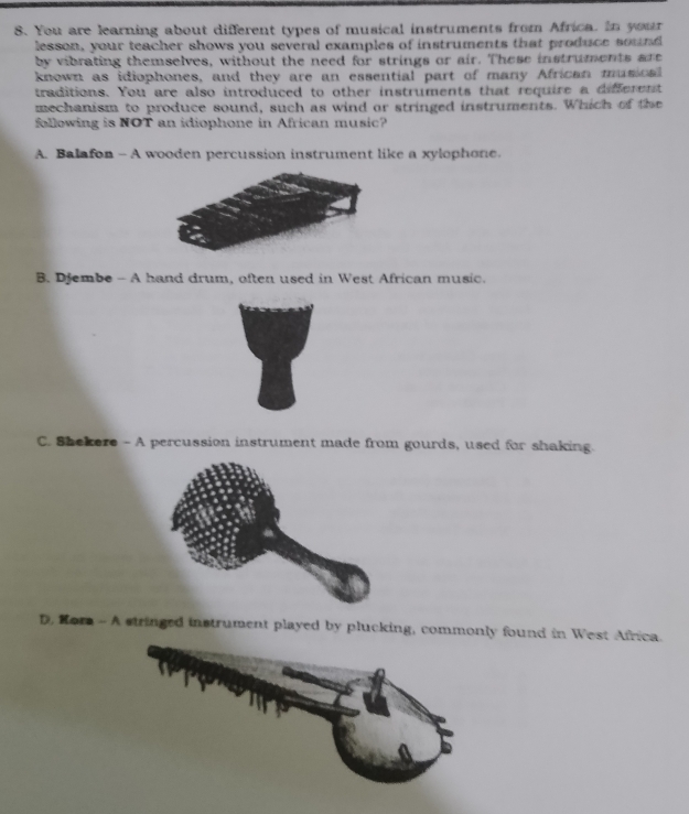 You are learning about different types of musical instruments from Africa. In your
lesson, your teacher shows you several examples of instruments that produce sound
by vibrating themselves, without the need for strings or air. These instruments are
known as idiophones, and they are an essential part of many African musical
traditions. You are also introduced to other instruments that require a different
mechanism to produce sound, such as wind or stringed instruments. Which of the
following is NOT an idiophone in African music?
A. Balafon - A wooden percussion instrument like a xylophone.
B. Djembe - A hand drum, often used in West African music.
C. Shekere - A percussion instrument made from gourds, used for shaking.
D, Hora - A stringed instrument played by plucking, commonly found in West Africa.