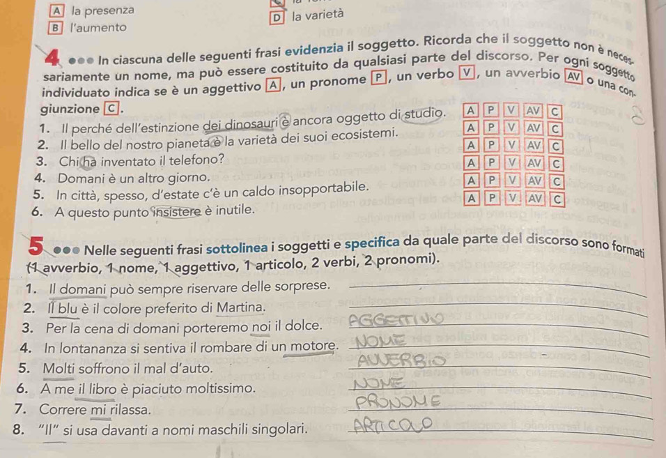 A la presenza
D la varietà
B l'aumento
●●● In ciascuna delle seguenti frasi evidenzia il soggetto. Ricorda che il soggetto non è neces
sariamente un nome, ma può essere costituito da qualsiasi parte del discorso. Per ogni soggetto
individuato indica se è un aggettivo A, un pronome P, un verbo ν, un avverbio A o una con-
giunzione C .
1. Il perché dell’estinzione dei dinosauri e ancora oggetto di studio. A P V AV c
2. Il bello del nostro pianeta è la varietà dei suoi ecosistemi. A P V AV C
A P v AV C
3. Chi ha inventato il telefono?
A P V AV C
4. Domani è un altro giorno.
5. In città, spesso, d’estate c'è un caldo insopportabile. A P V AV C
A P M AV C
6. A questo punto insistere è inutile.
S●●● Nelle seguenti frasi sottolinea i soggetti e specifica da quale parte del discorso sono formati
(1 avverbio, 1 nome, 1 aggettivo, 1 articolo, 2 verbi, 2 pronomi).
_
_
1. Il domani può sempre riservare delle sorprese.
2. Il blu è il colore preferito di Martina.
3. Per la cena di domani porteremo noi il dolce._
4. In lontananza si sentiva il rombare di un motore._
5. Molti soffrono il mal d’auto.
_
6. A me il libro è piaciuto moltissimo._
7. Correre mi rilassa.
_
8. “Il” si usa davanti a nomi maschili singolari._