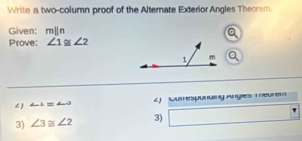 Write a two-column proof of the Alternate Exterior Angles Theorem. 
Given: mparallel n
Prove: ∠ 1≌ ∠ 2
∠) ∠ 1=∠ O 2) Comresponding Angles meurem 
3) ∠ 3≌ ∠ 2
3)