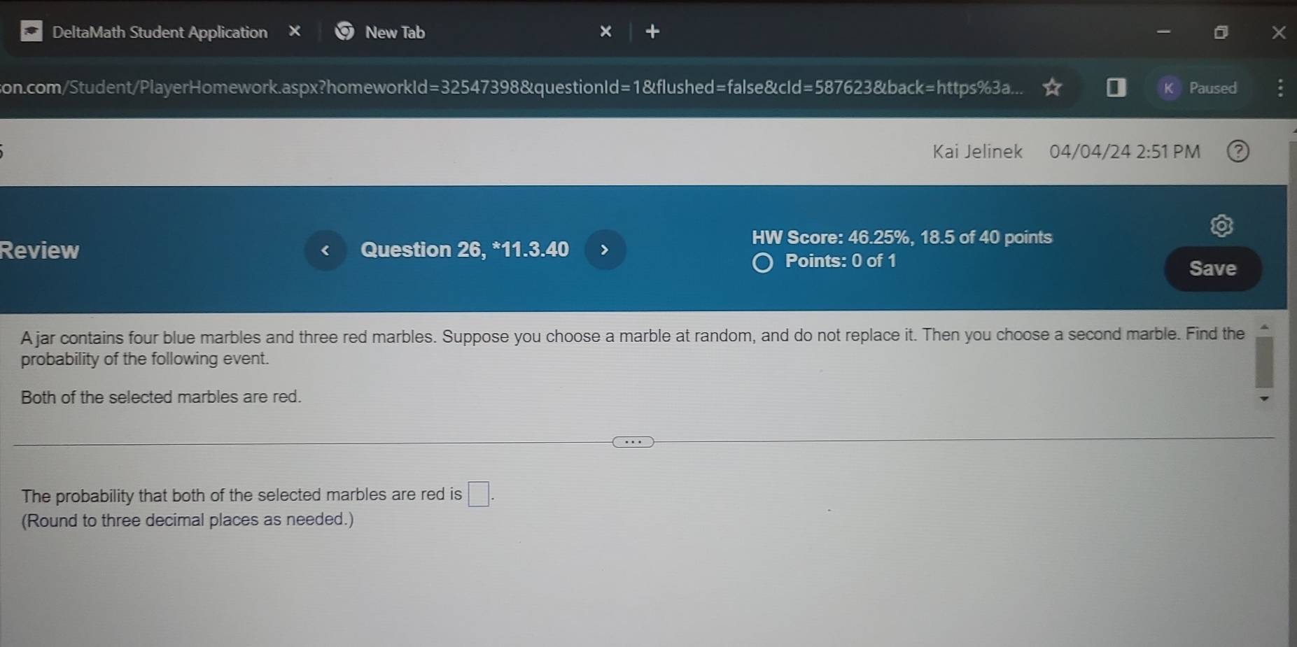 DeltaMath Student Application New Tab 
son.com/Student/PlayerHomework.aspx?homeworkld=32547398&questionId=1&flushed=false&cld=587623&back=https%3a... Paused 
Kai Jelinek 04/04/24 2:51 PM 
HW Score: 46.25%, 18.5 of 40 points 
Review < Question 26, *11.3.40 > Points: 0 of 1 
Save 
A jar contains four blue marbles and three red marbles. Suppose you choose a marble at random, and do not replace it. Then you choose a second marble. Find the 
probability of the following event. 
Both of the selected marbles are red. 
The probability that both of the selected marbles are red is □. 
(Round to three decimal places as needed.)